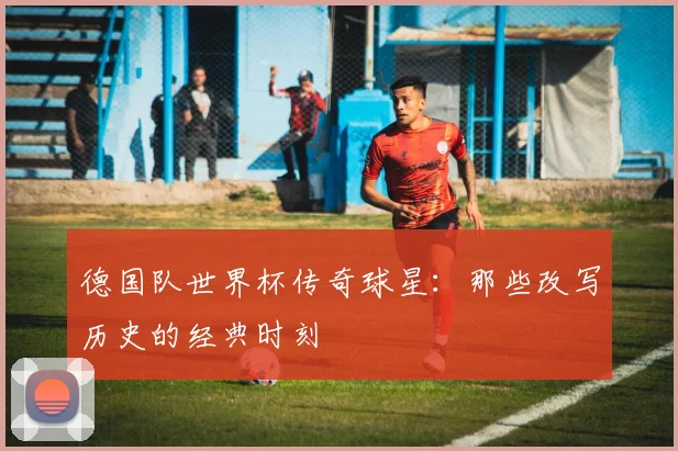 德国队世界杯传奇球星：那些改写历史的经典时刻